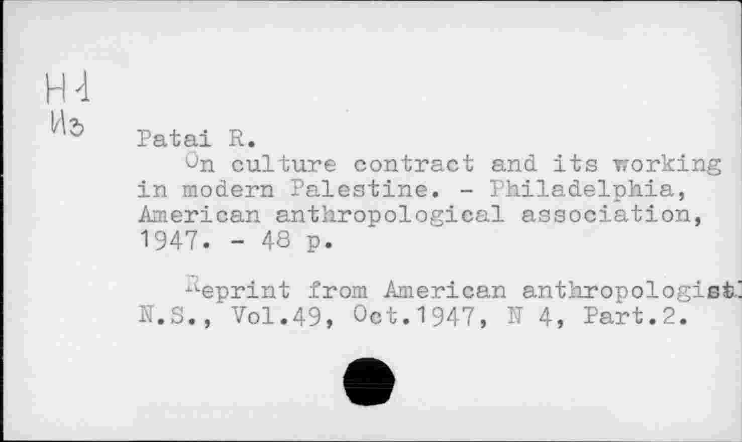 ﻿HI
Patai R.
On culture contract and its working in modern Palestine. - Philadelphia, American anthropological association, 1947. - 48 p.
xteprint from American anthropologist' N.S.,*Vol.49, Oct.1947, N 4, Part.2.